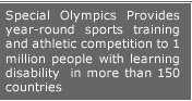 special Olympics Provides Year-round sports traning and athletic competition to 1 millon people with Learning Disability in more than 150 countries